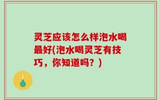 灵芝应该怎么样泡水喝最好(泡水喝灵芝有技巧，你知道吗？)