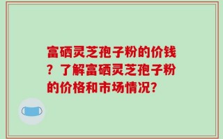 富硒灵芝孢子粉的价钱？了解富硒灵芝孢子粉的价格和市场情况？