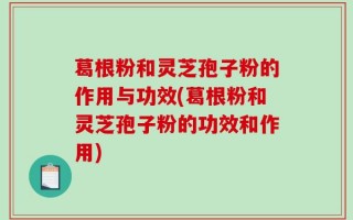 葛根粉和灵芝孢子粉的作用与功效(葛根粉和灵芝孢子粉的功效和作用)