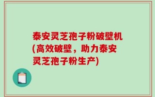 泰安灵芝孢子粉破壁机(高效破壁，助力泰安灵芝孢子粉生产)