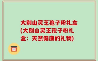 大别山灵芝孢子粉礼盒(大别山灵芝孢子粉礼盒：天然健康的礼物)