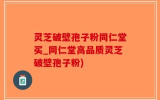灵芝破壁孢子粉同仁堂买_同仁堂高品质灵芝破壁孢子粉)