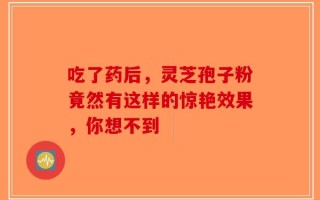 吃了药后，灵芝孢子粉竟然有这样的惊艳效果，你想不到