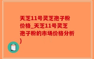 天芝11号灵芝孢子粉价格_天芝11号灵芝孢子粉的市场价格分析)