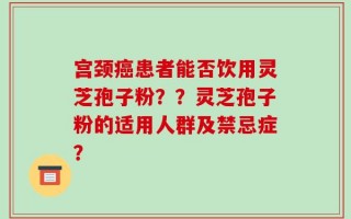 宫颈癌患者能否饮用灵芝孢子粉？？灵芝孢子粉的适用人群及禁忌症？