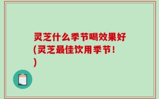 灵芝什么季节喝效果好(灵芝最佳饮用季节！)