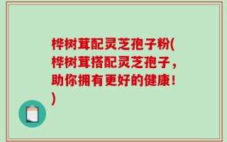 桦树茸配灵芝孢子粉(桦树茸搭配灵芝孢子，助你拥有更好的健康！)