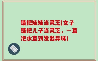 错把娃娃当灵芝(女子错把儿子当灵芝，一直泡水直到发出异味)