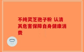 不纯灵芝孢子粉 认清其危害保障自身健康消费