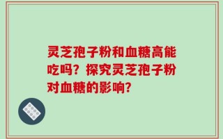 灵芝孢子粉和血糖高能吃吗？探究灵芝孢子粉对血糖的影响？
