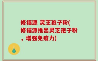 修福源 灵芝孢子粉(修福源推出灵芝孢子粉，增强免疫力)