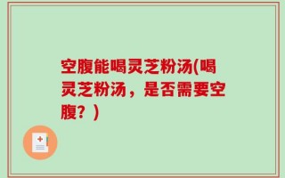 空腹能喝灵芝粉汤(喝灵芝粉汤，是否需要空腹？)
