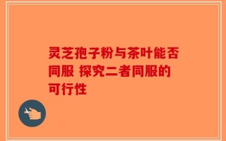 灵芝孢子粉与茶叶能否同服 探究二者同服的可行性