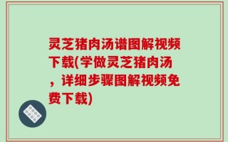 灵芝猪肉汤谱图解视频下载(学做灵芝猪肉汤，详细步骤图解视频免费下载)