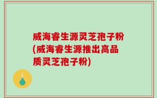 威海睿生源灵芝孢子粉(威海睿生源推出高品质灵芝孢子粉)