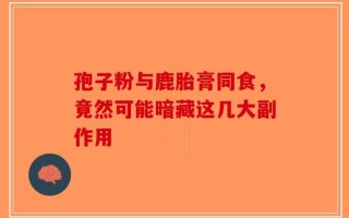 孢子粉与鹿胎膏同食，竟然可能暗藏这几大副作用
