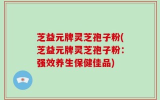 芝益元牌灵芝孢子粉(芝益元牌灵芝孢子粉：强效养生保健佳品)