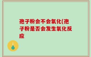 孢子粉会不会氧化(孢子粉是否会发生氧化反应