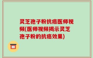 灵芝孢子粉抗癌医师视频(医师视频揭示灵芝孢子粉的抗癌效果)