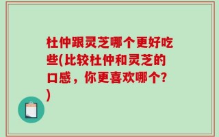 杜仲跟灵芝哪个更好吃些(比较杜仲和灵芝的口感，你更喜欢哪个？)