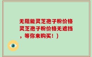 无阻能灵芝孢子粉价格灵芝孢子粉价格无遮挡，等你来购买！)