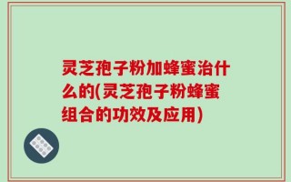 灵芝孢子粉加蜂蜜治什么的(灵芝孢子粉蜂蜜组合的功效及应用)