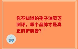 你不知道的孢子油灵芝测评，哪个品牌才是真正的护航者？”