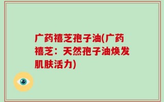 广药禧芝孢子油(广药禧芝：天然孢子油焕发肌肤活力)