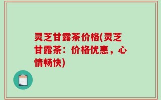 灵芝甘露茶价格(灵芝甘露茶：价格优惠，心情畅快)