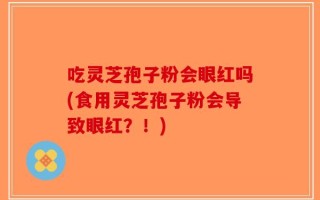 吃灵芝孢子粉会眼红吗(食用灵芝孢子粉会导致眼红？！)