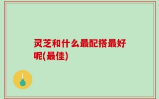 灵芝和什么最配搭最好呢(最佳)