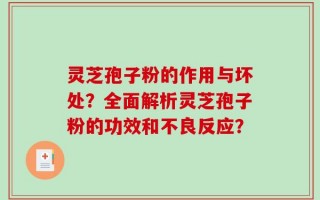 灵芝孢子粉的作用与坏处？全面解析灵芝孢子粉的功效和不良反应？