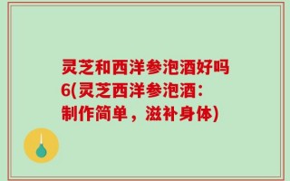 灵芝和西洋参泡酒好吗6(灵芝西洋参泡酒：制作简单，滋补身体)