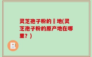 灵芝孢子粉的産地(灵芝孢子粉的原产地在哪里？)
