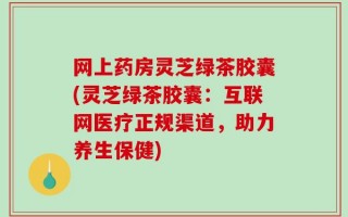 网上药房灵芝绿茶胶囊(灵芝绿茶胶囊：互联网医疗正规渠道，助力养生保健)