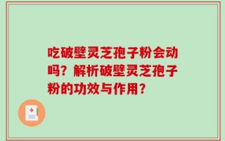 吃破壁灵芝孢子粉会动吗？解析破壁灵芝孢子粉的功效与作用？