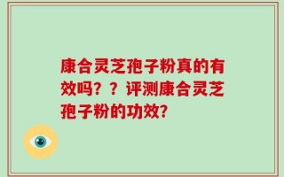 康合灵芝孢子粉真的有效吗？？评测康合灵芝孢子粉的功效？