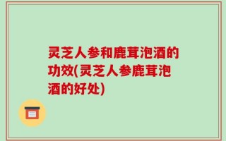 灵芝人参和鹿茸泡酒的功效(灵芝人参鹿茸泡酒的好处)