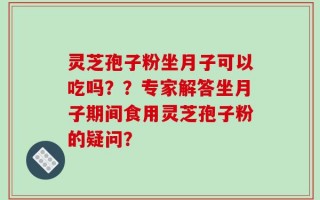 灵芝孢子粉坐月子可以吃吗？？专家解答坐月子期间食用灵芝孢子粉的疑问？