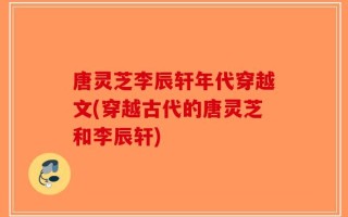 唐灵芝李辰轩年代穿越文(穿越古代的唐灵芝和李辰轩)