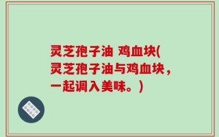 灵芝孢子油 鸡血块(灵芝孢子油与鸡血块，一起调入美味。)