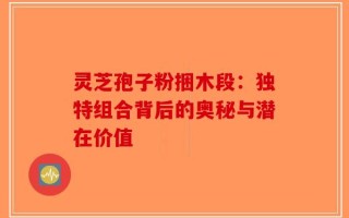灵芝孢子粉捆木段：独特组合背后的奥秘与潜在价值