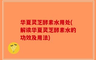 华夏灵芝酵素水用处(解读华夏灵芝酵素水的功效及用法)