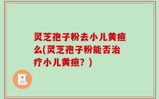 灵芝孢子粉去小儿黄疸么(灵芝孢子粉能否治疗小儿黄疸？)