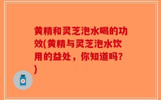 黄精和灵芝泡水喝的功效(黄精与灵芝泡水饮用的益处，你知道吗？)