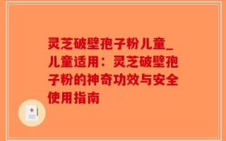 灵芝破壁孢子粉儿童_儿童适用：灵芝破壁孢子粉的神奇功效与安全使用指南