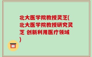 北大医学院教授灵芝(北大医学院教授研究灵芝 创新利用医疗领域)