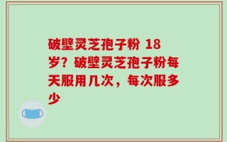 破壁灵芝孢子粉 18岁？破壁灵芝孢子粉每天服用几次，每次服多少