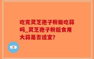 吃完灵芝孢子粉能吃蒜吗_灵芝孢子粉后食用大蒜是否适宜？