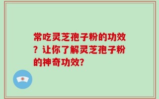 常吃灵芝孢子粉的功效？让你了解灵芝孢子粉的神奇功效？